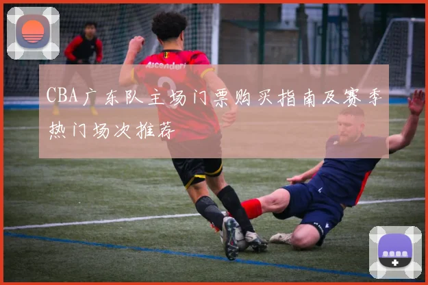 CBA广东队主场门票购买指南及赛季热门场次推荐