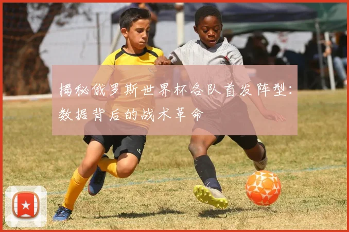 揭秘俄罗斯世界杯各队首发阵型:数据背后的战术革命