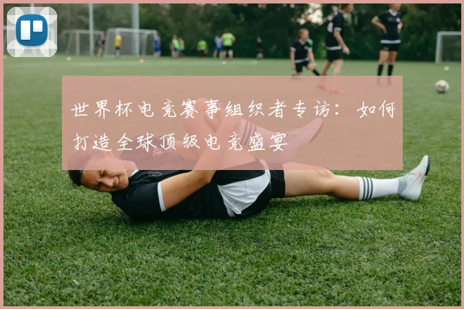 世界杯电竞赛事组织者专访：如何打造全球顶级电竞盛宴