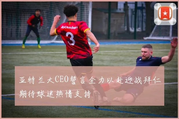 亚特兰大CEO誓言全力以赴迎战拜仁期待球迷热情支持