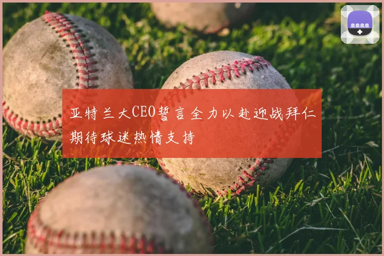 亚特兰大CEO誓言全力以赴迎战拜仁期待球迷热情支持