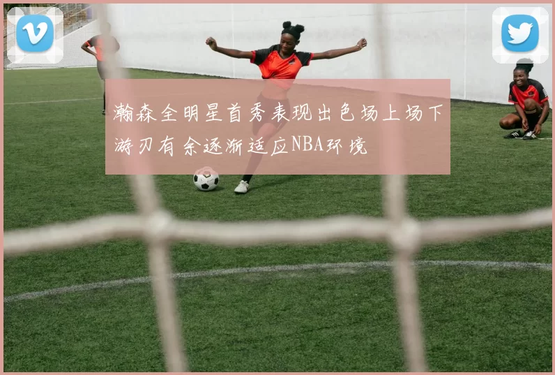 瀚森全明星首秀表现出色场上场下游刃有余逐渐适应NBA环境