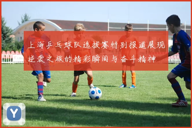 上海乒乓球队选拔赛特别报道展现逆袭之旅的精彩瞬间与奋斗精神