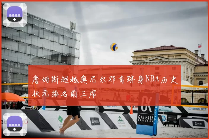 詹姆斯超越奥尼尔邓肯跻身NBA历史状元排名前三席