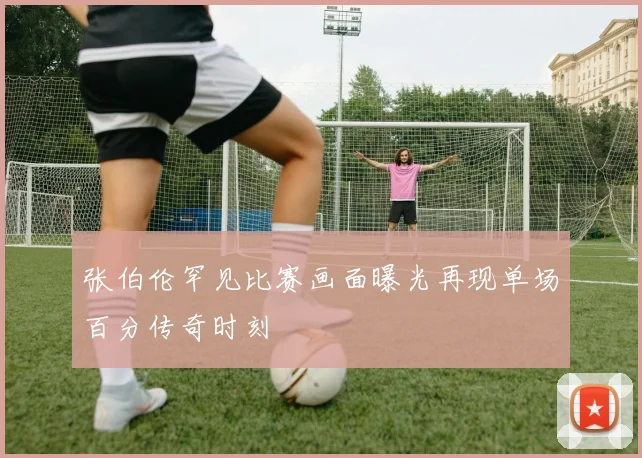 张伯伦罕见比赛画面曝光再现单场百分传奇时刻