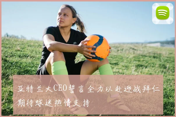 亚特兰大CEO誓言全力以赴迎战拜仁期待球迷热情支持