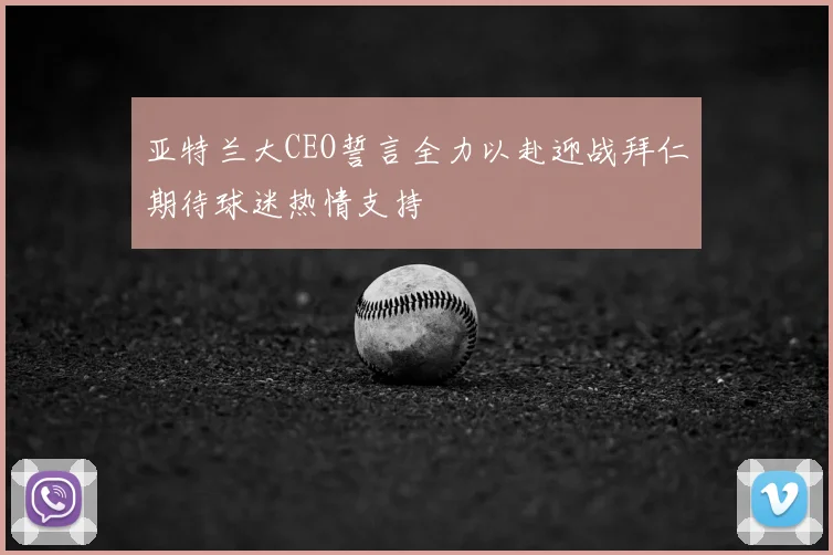 亚特兰大CEO誓言全力以赴迎战拜仁期待球迷热情支持
