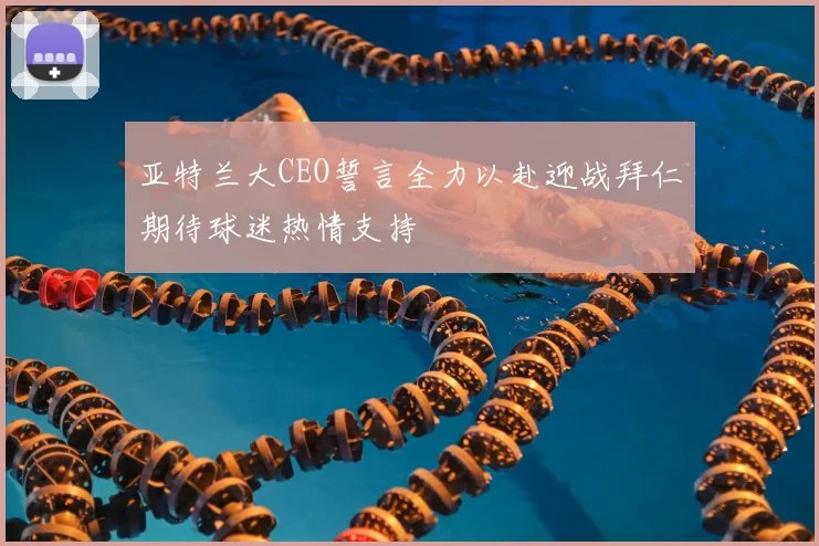 亚特兰大CEO誓言全力以赴迎战拜仁期待球迷热情支持