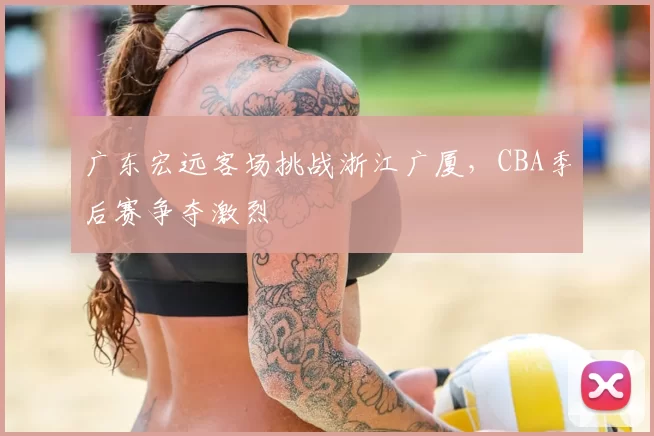 广东宏远客场挑战浙江广厦，CBA季后赛争夺激烈