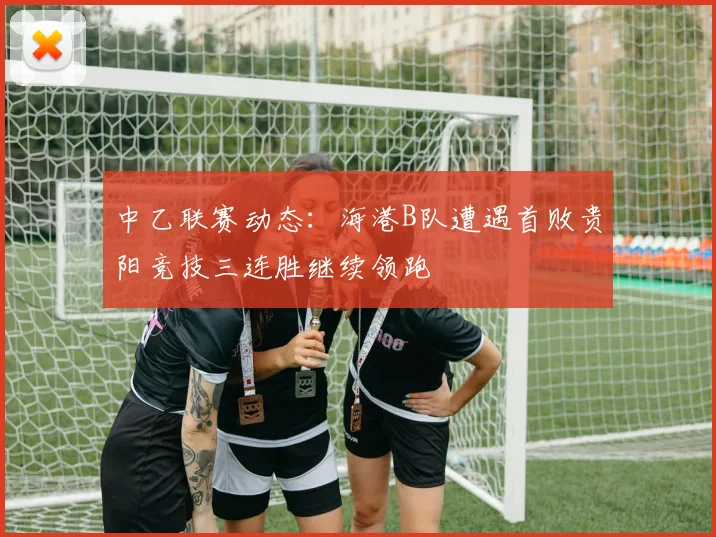 中乙联赛动态:海港B队遭遇首败贵阳竞技三连胜继续领跑