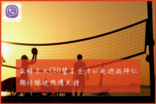 亚特兰大CEO誓言全力以赴迎战拜仁期待球迷热情支持