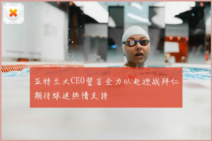 亚特兰大CEO誓言全力以赴迎战拜仁期待球迷热情支持