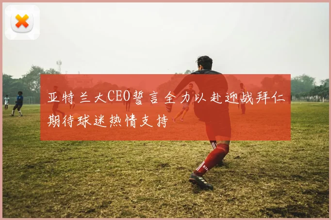亚特兰大CEO誓言全力以赴迎战拜仁期待球迷热情支持