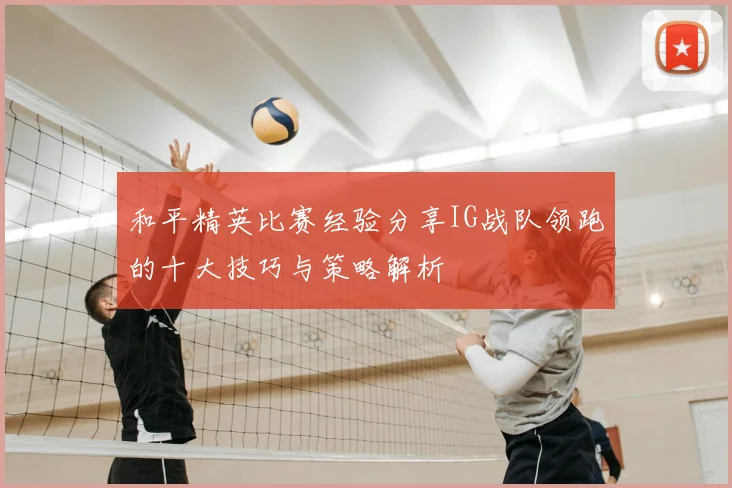 和平精英比赛经验分享IG战队领跑的十大技巧与策略解析