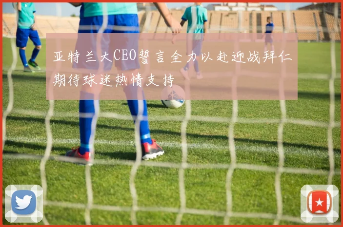亚特兰大CEO誓言全力以赴迎战拜仁期待球迷热情支持
