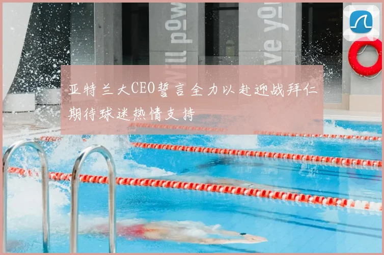 亚特兰大CEO誓言全力以赴迎战拜仁期待球迷热情支持