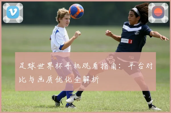 足球世界杯手机观看指南：平台对比与画质优化全解析