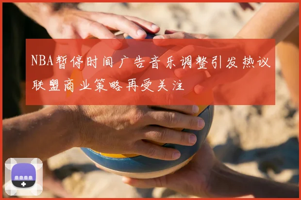 NBA暂停时间广告音乐调整引发热议联盟商业策略再受关注