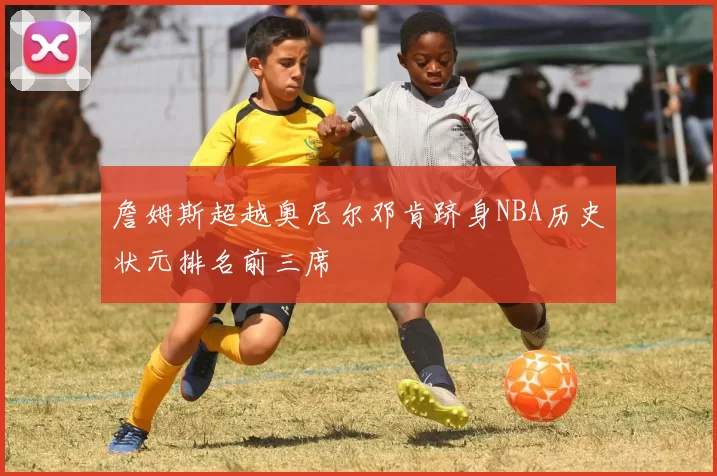 詹姆斯超越奥尼尔邓肯跻身NBA历史状元排名前三席