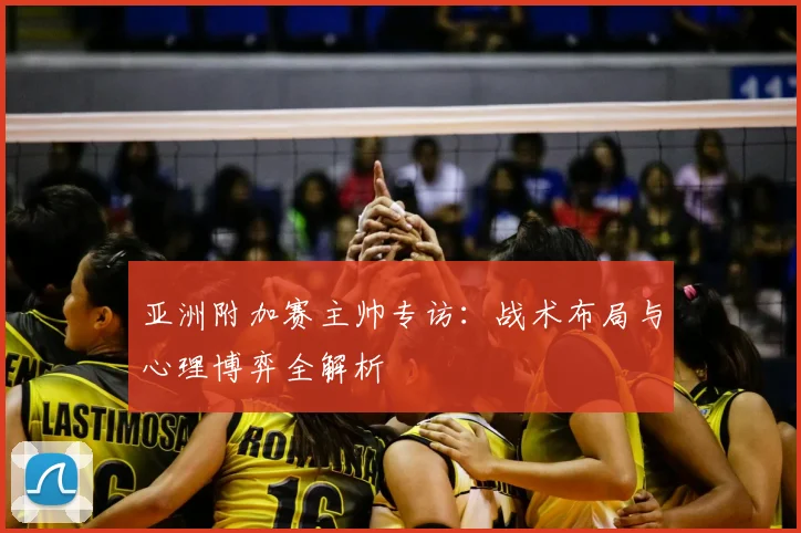 亚洲附加赛主帅专访:战术布局与心理博弈全解析