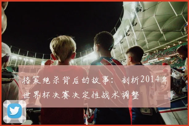格策绝杀背后的故事：剖析2014年世界杯决赛决定性战术调整