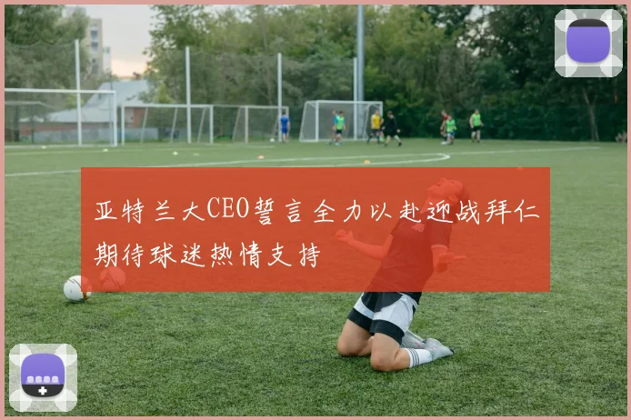 亚特兰大CEO誓言全力以赴迎战拜仁期待球迷热情支持