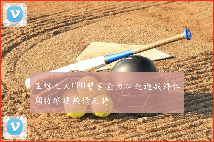 亚特兰大CEO誓言全力以赴迎战拜仁期待球迷热情支持