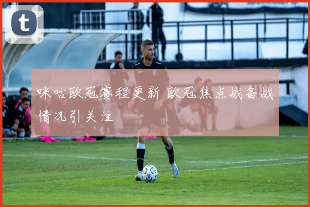 咪咕欧冠赛程更新 欧冠焦点战备战情况引关注