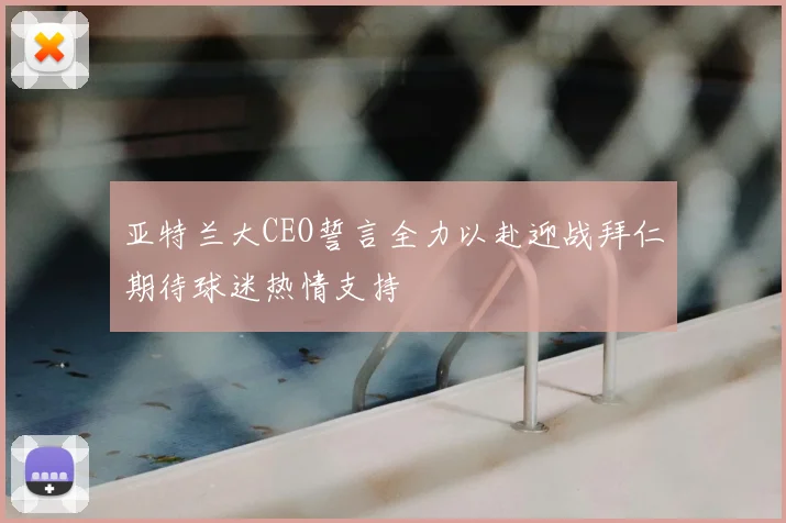 亚特兰大CEO誓言全力以赴迎战拜仁期待球迷热情支持