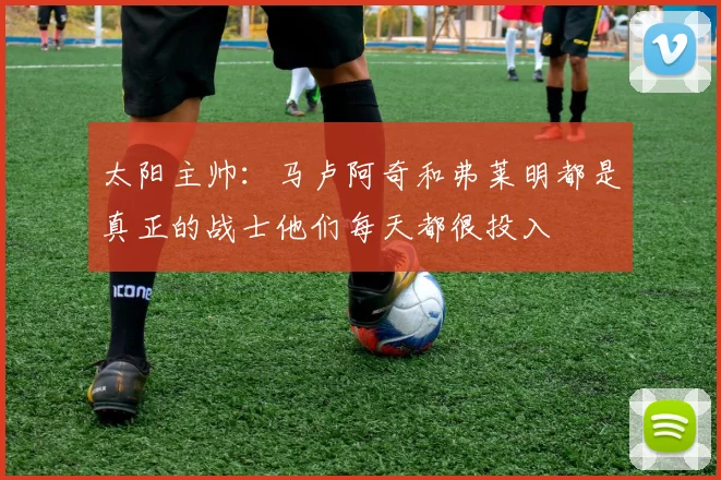 太阳主帅：马卢阿奇和弗莱明都是真正的战士他们每天都很投入