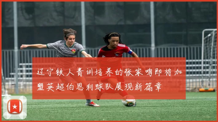 辽宁铁人青训培养的张家鸣即将加盟英超伯恩利球队展现新篇章