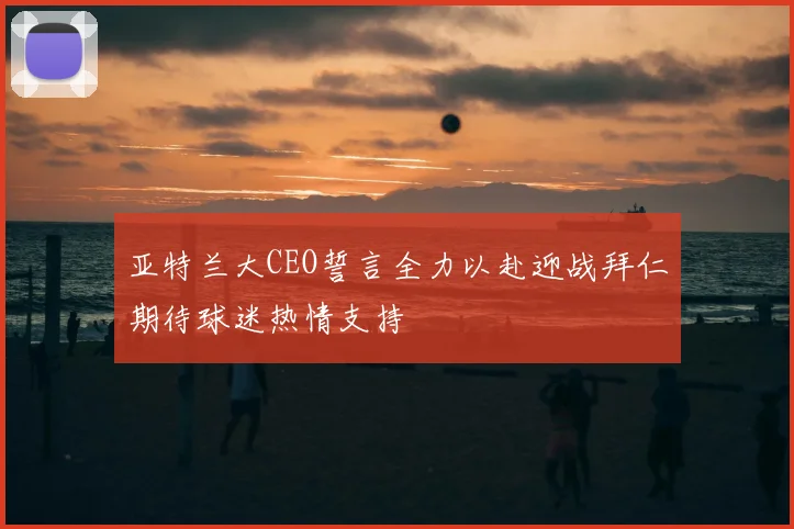 亚特兰大CEO誓言全力以赴迎战拜仁期待球迷热情支持