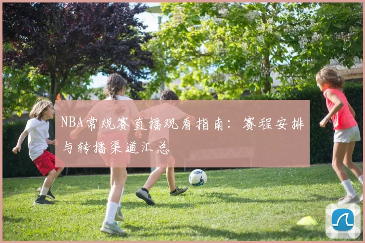NBA常规赛直播观看指南:赛程安排与转播渠道汇总