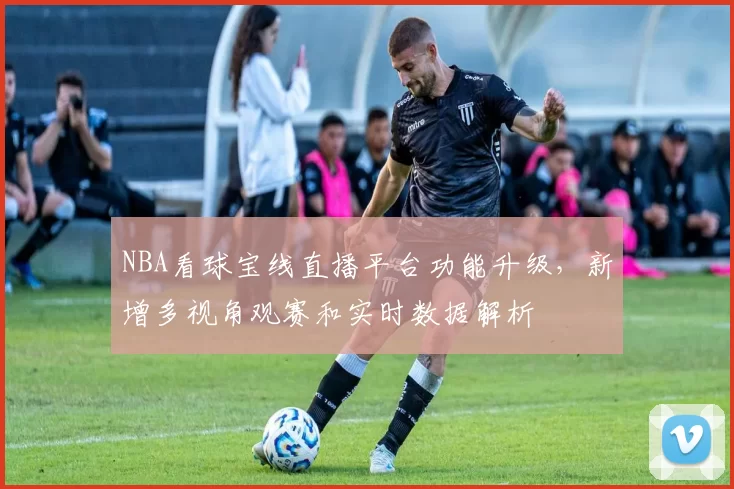 NBA看球宝线直播平台功能升级，新增多视角观赛和实时数据解析
