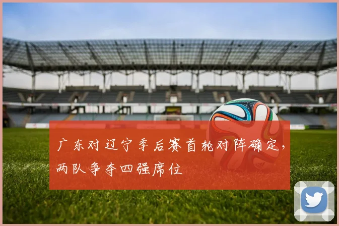 广东对辽宁季后赛首轮对阵确定,两队争夺四强席位