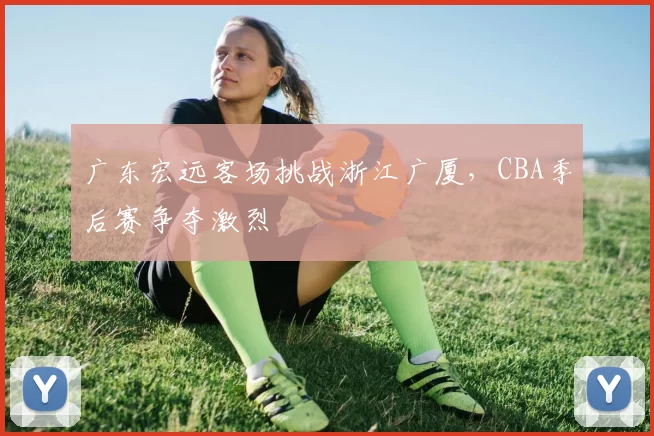 广东宏远客场挑战浙江广厦，CBA季后赛争夺激烈