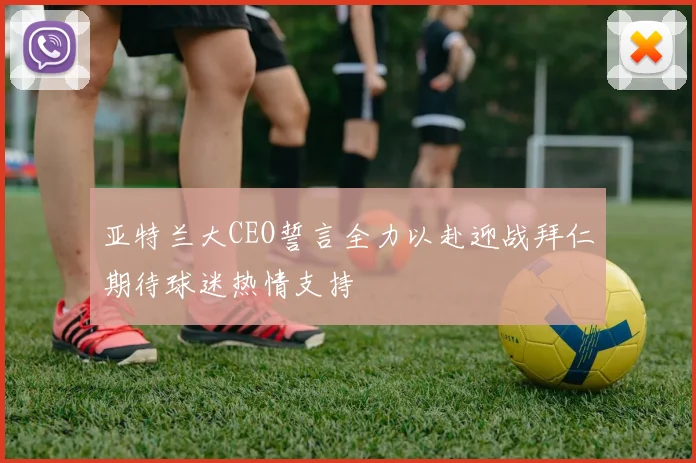 亚特兰大CEO誓言全力以赴迎战拜仁期待球迷热情支持