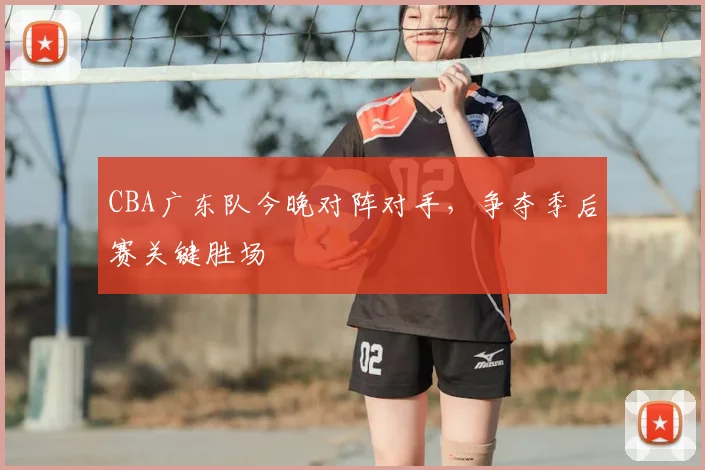 CBA广东队今晚对阵对手，争夺季后赛关键胜场
