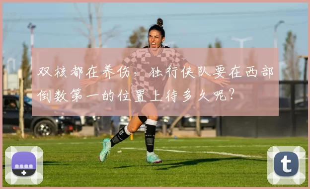 双核都在养伤，独行侠队要在西部倒数第一的位置上待多久呢？