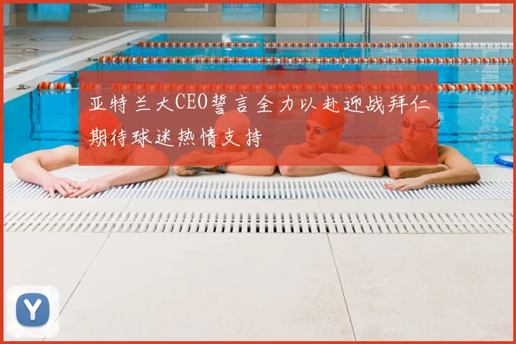 亚特兰大CEO誓言全力以赴迎战拜仁期待球迷热情支持