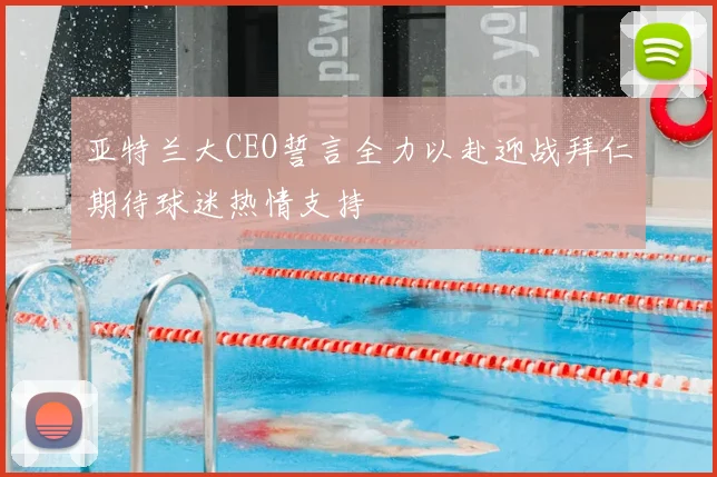 亚特兰大CEO誓言全力以赴迎战拜仁期待球迷热情支持