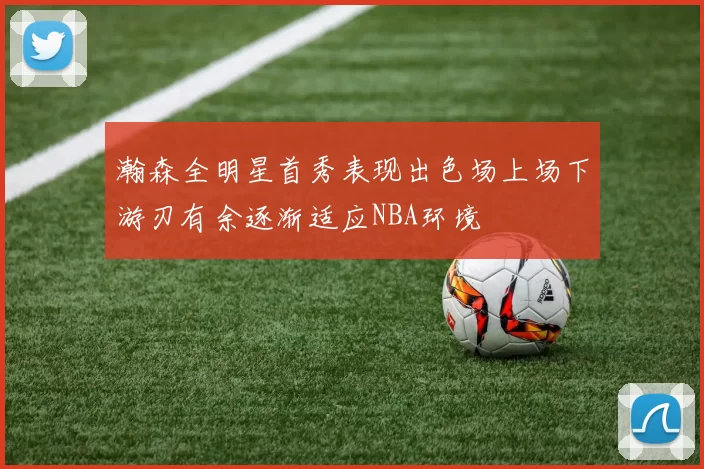 瀚森全明星首秀表现出色场上场下游刃有余逐渐适应NBA环境