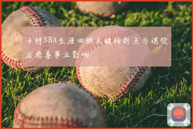 卡特NBA生涯回顾关键转折点与退役后慈善事业影响