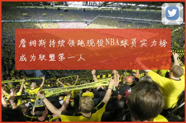 詹姆斯持续领跑现役NBA球员实力榜成为联盟第一人