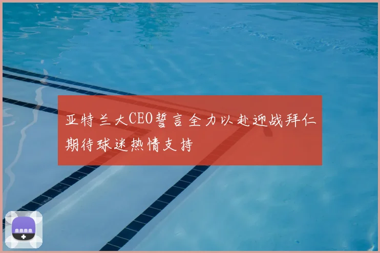 亚特兰大CEO誓言全力以赴迎战拜仁期待球迷热情支持