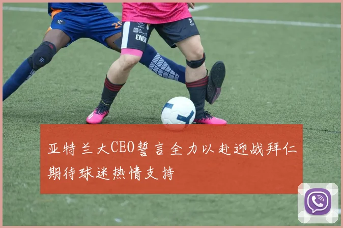 亚特兰大CEO誓言全力以赴迎战拜仁期待球迷热情支持
