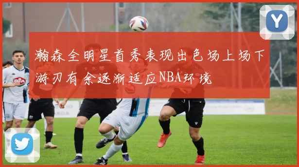 瀚森全明星首秀表现出色场上场下游刃有余逐渐适应NBA环境