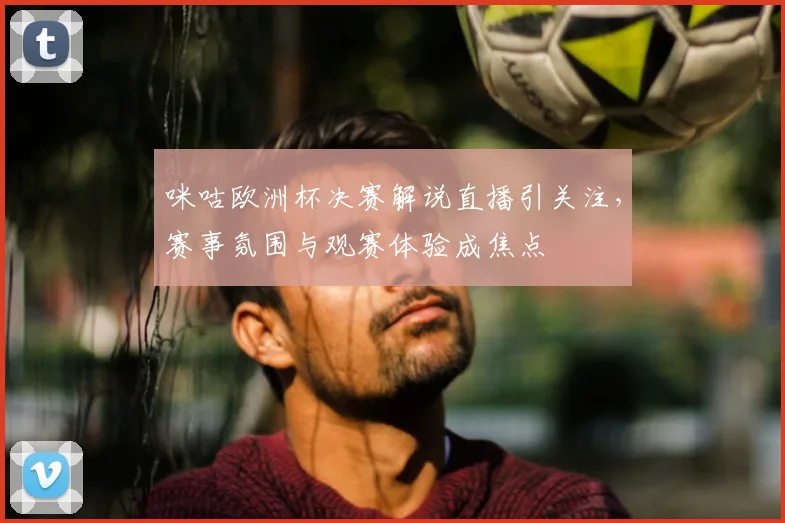 咪咕欧洲杯决赛解说直播引关注，赛事氛围与观赛体验成焦点