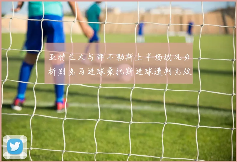 亚特兰大与那不勒斯上半场战况分析别克马进球桑托斯进球遭判无效