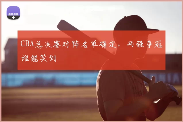 CBA总决赛对阵名单确定，两强争冠谁能笑到